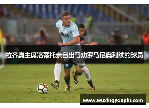 拉齐奥主席洛蒂托亲自出马劝罗马尼奥利续约球员